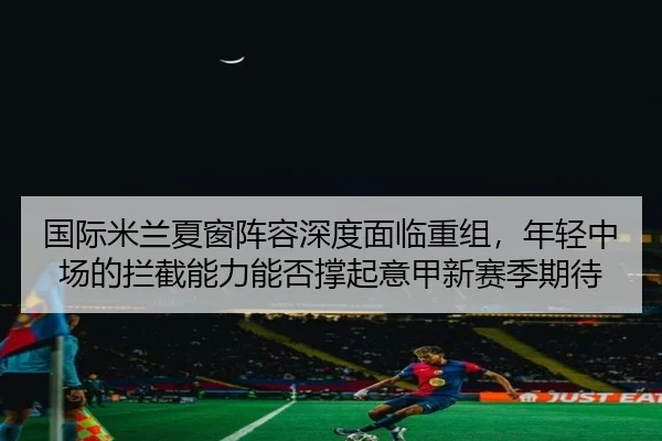 国际米兰夏窗阵容深度面临重组，年轻中场的拦截能力能否撑起意甲新赛季期待